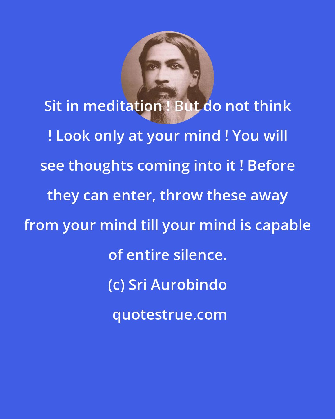 Sri Aurobindo: Sit in meditation ! But do not think ! Look only at your mind ! You will see thoughts coming into it ! Before they can enter, throw these away from your mind till your mind is capable of entire silence.