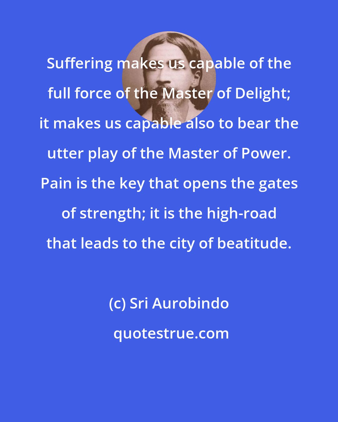 Sri Aurobindo: Suffering makes us capable of the full force of the Master of Delight; it makes us capable also to bear the utter play of the Master of Power. Pain is the key that opens the gates of strength; it is the high-road that leads to the city of beatitude.