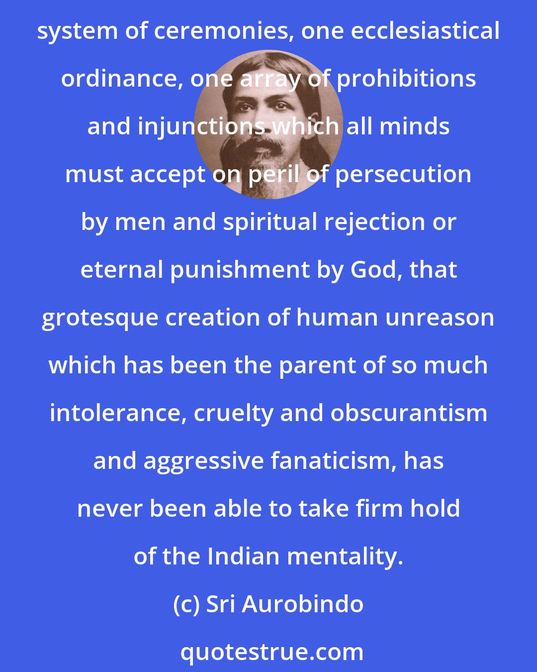 Sri Aurobindo: The aggressive and quite illogical idea of a single religion for all mankind, a religion universal by the very force of its narrowness, one set of dogmas, one cult, one system of ceremonies, one ecclesiastical ordinance, one array of prohibitions and injunctions which all minds must accept on peril of persecution by men and spiritual rejection or eternal punishment by God, that grotesque creation of human unreason which has been the parent of so much intolerance, cruelty and obscurantism and aggressive fanaticism, has never been able to take firm hold of the Indian mentality.