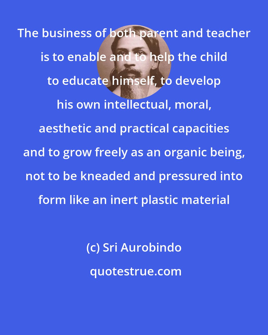 Sri Aurobindo: The business of both parent and teacher is to enable and to help the child to educate himself, to develop his own intellectual, moral, aesthetic and practical capacities and to grow freely as an organic being, not to be kneaded and pressured into form like an inert plastic material