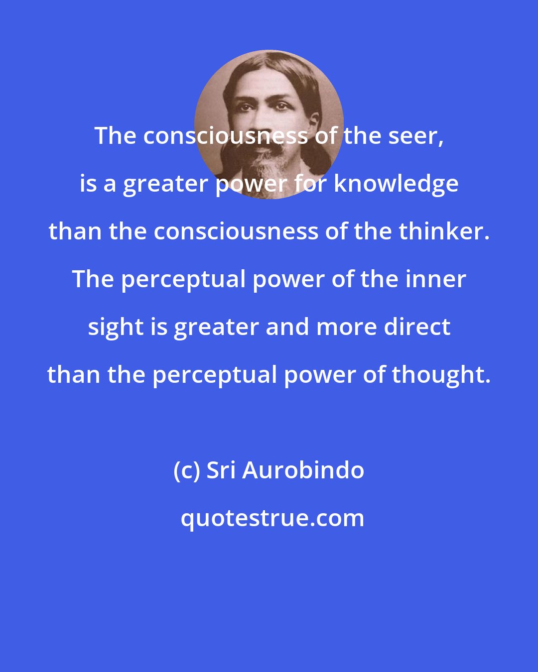 Sri Aurobindo: The consciousness of the seer, is a greater power for knowledge than the consciousness of the thinker. The perceptual power of the inner sight is greater and more direct than the perceptual power of thought.