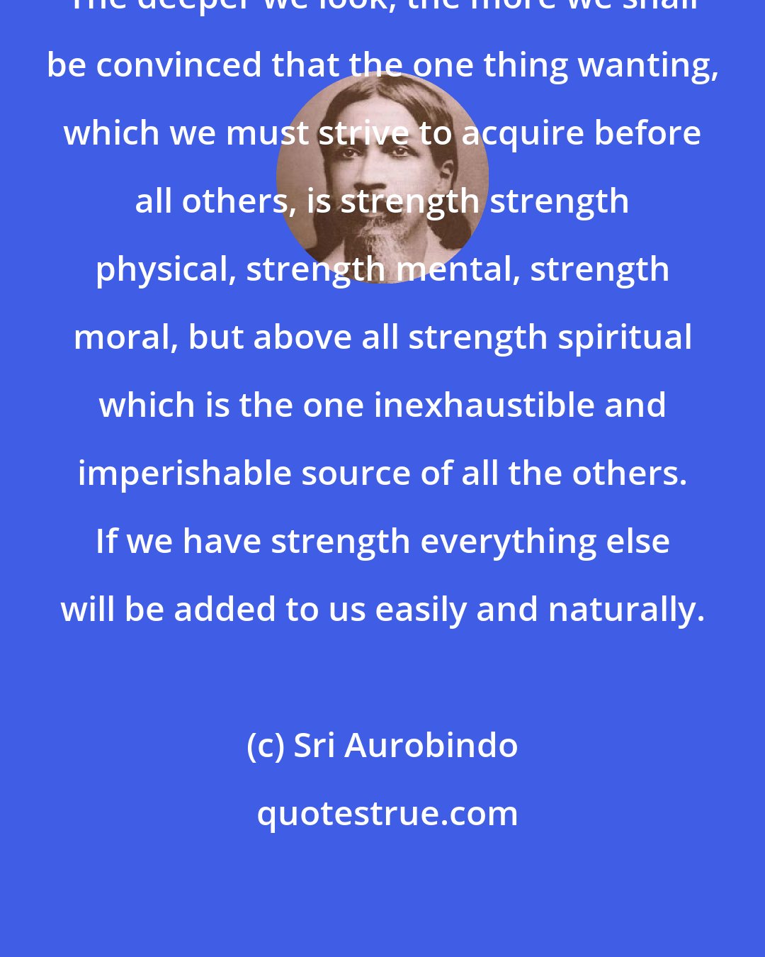 Sri Aurobindo: The deeper we look, the more we shall be convinced that the one thing wanting, which we must strive to acquire before all others, is strength strength physical, strength mental, strength moral, but above all strength spiritual which is the one inexhaustible and imperishable source of all the others. If we have strength everything else will be added to us easily and naturally.