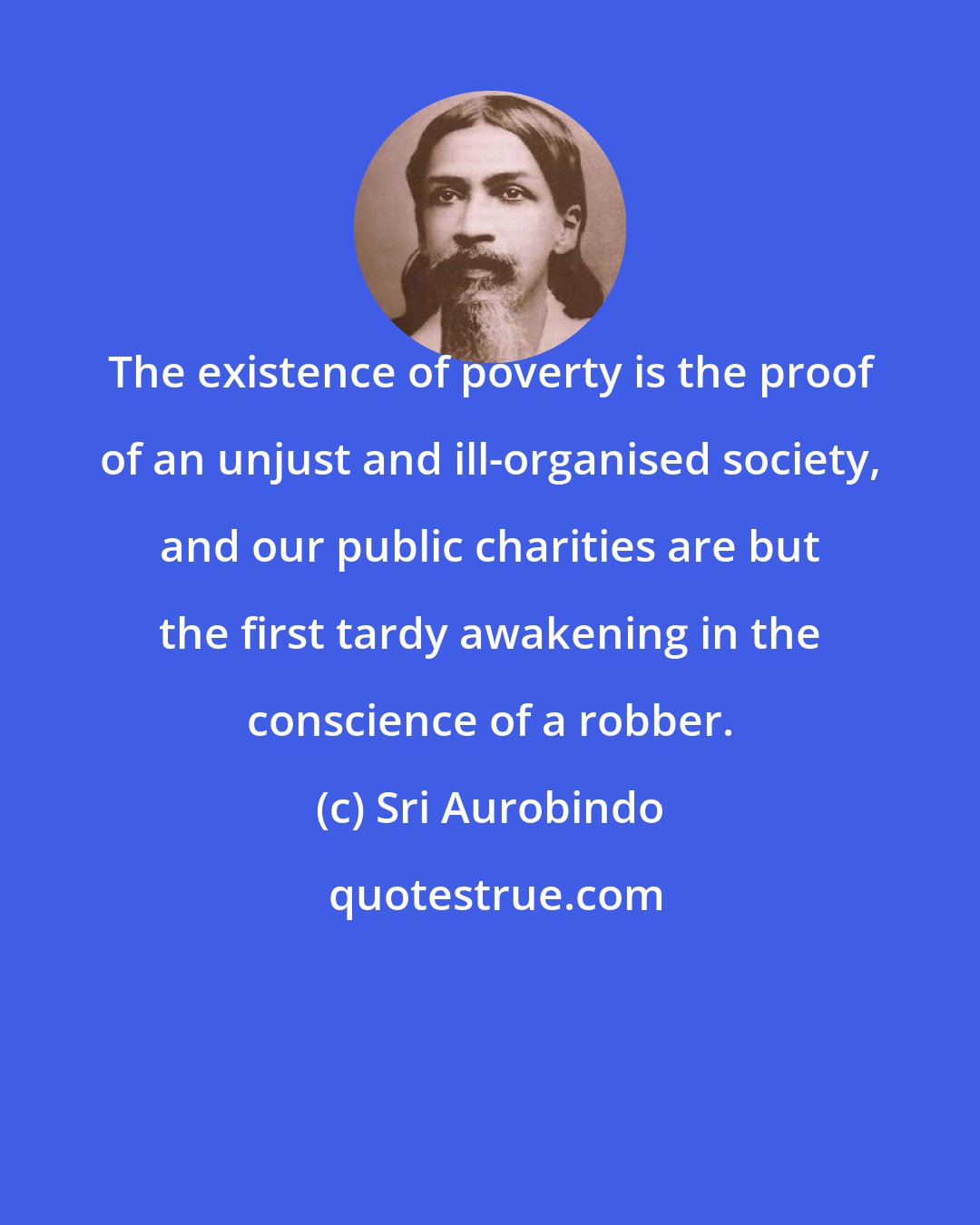 Sri Aurobindo: The existence of poverty is the proof of an unjust and ill-organised society, and our public charities are but the first tardy awakening in the conscience of a robber.