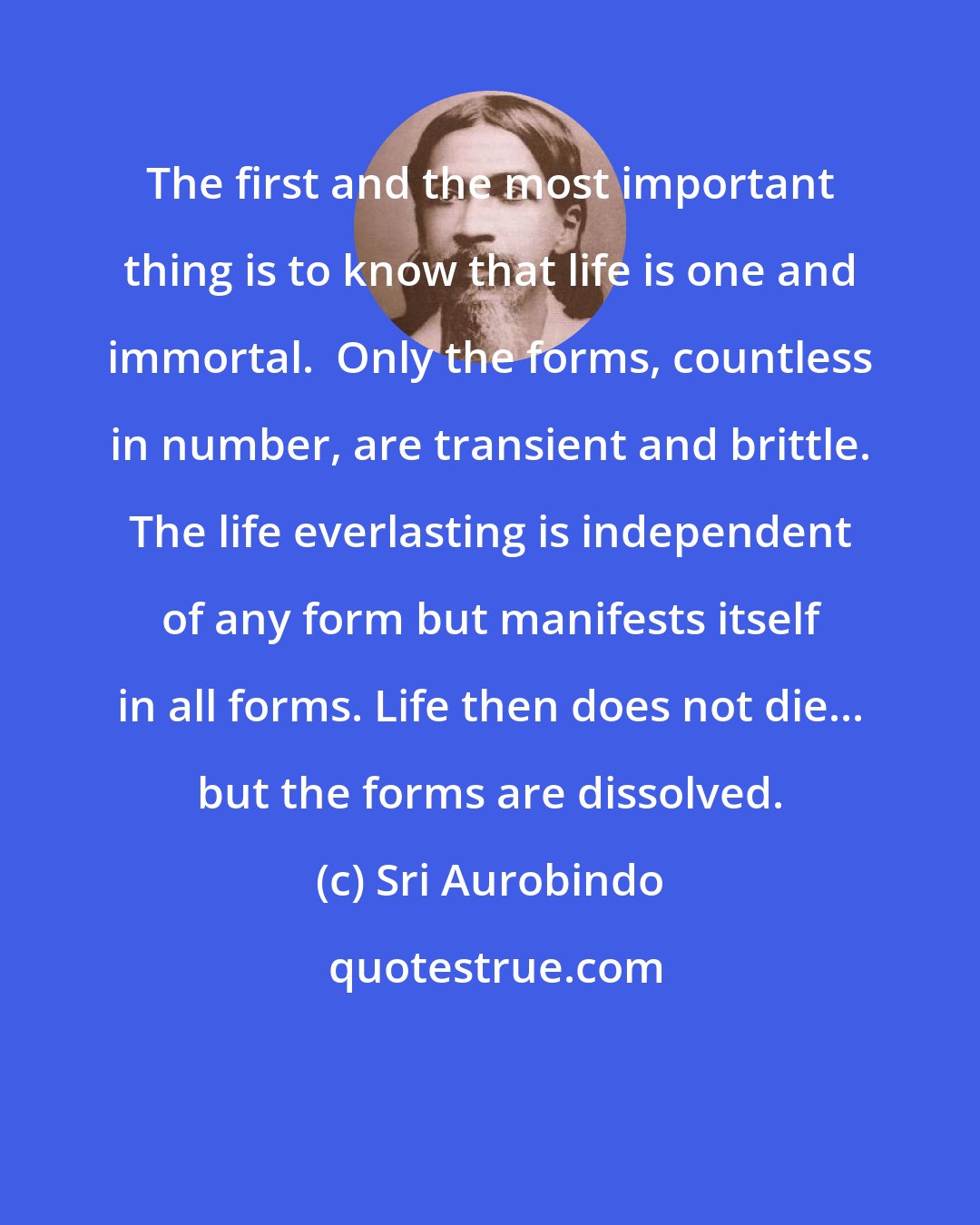 Sri Aurobindo: The first and the most important thing is to know that life is one and immortal.  Only the forms, countless in number, are transient and brittle. The life everlasting is independent of any form but manifests itself in all forms. Life then does not die... but the forms are dissolved.