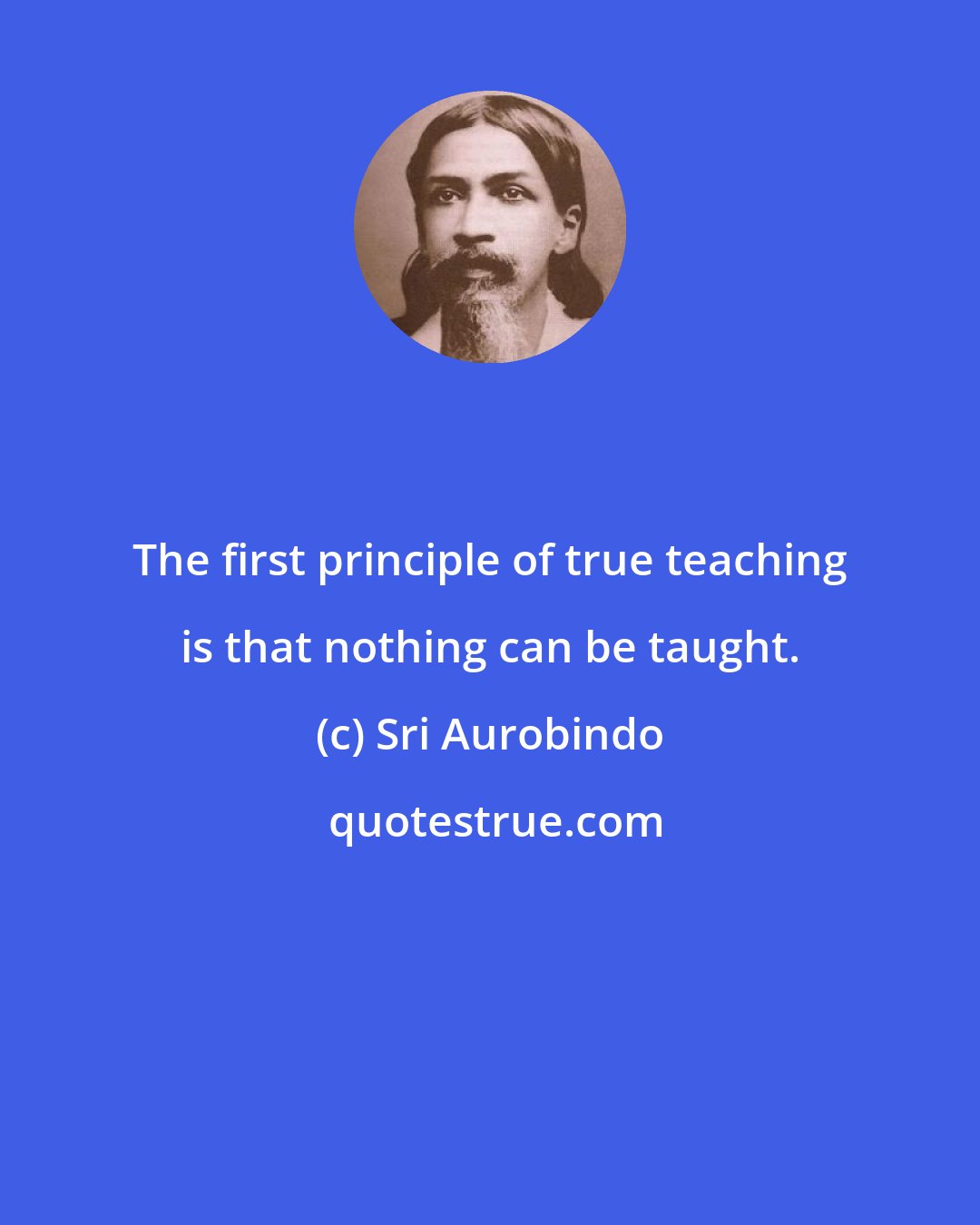 Sri Aurobindo: The first principle of true teaching is that nothing can be taught.