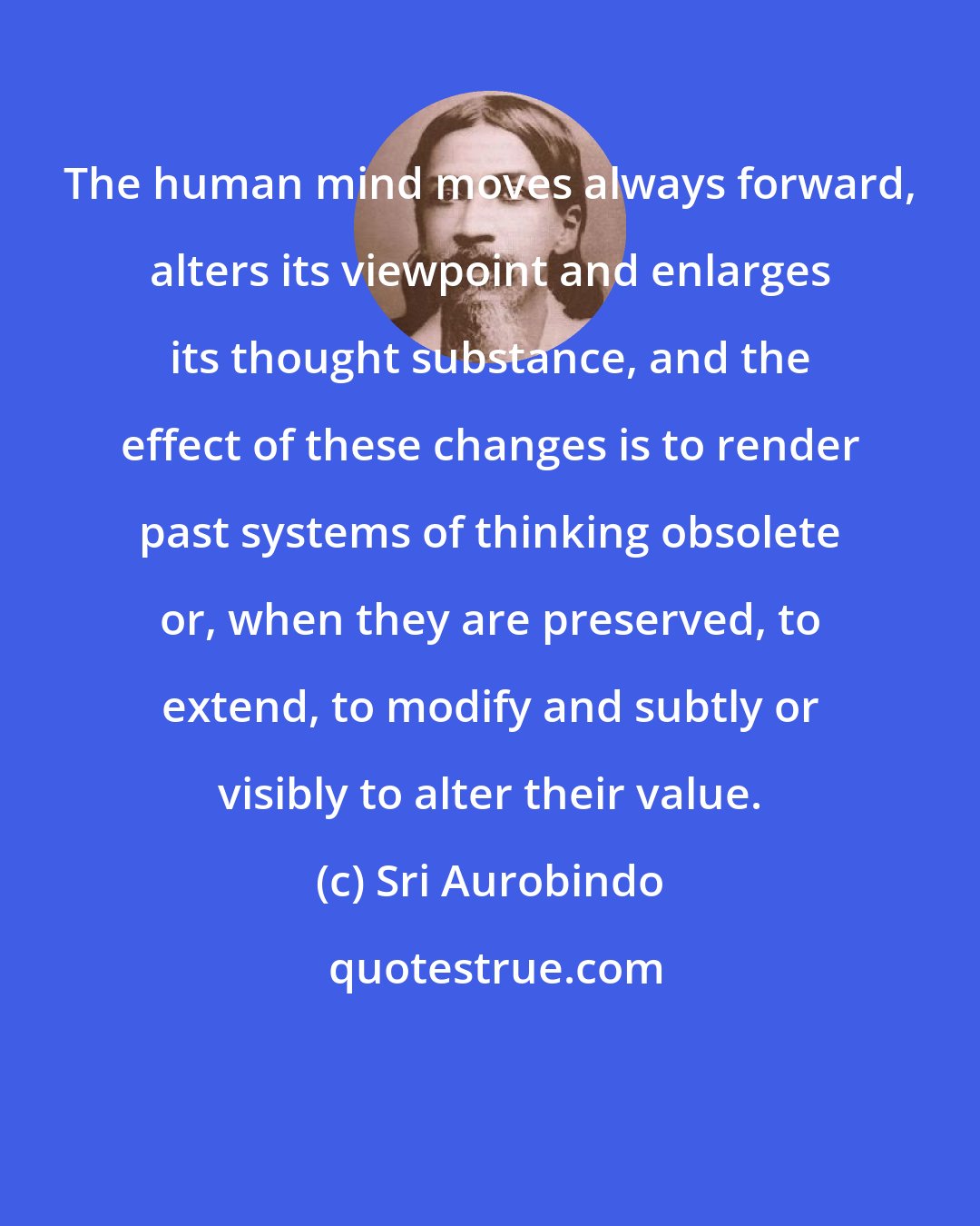 Sri Aurobindo: The human mind moves always forward, alters its viewpoint and enlarges its thought substance, and the effect of these changes is to render past systems of thinking obsolete or, when they are preserved, to extend, to modify and subtly or visibly to alter their value.