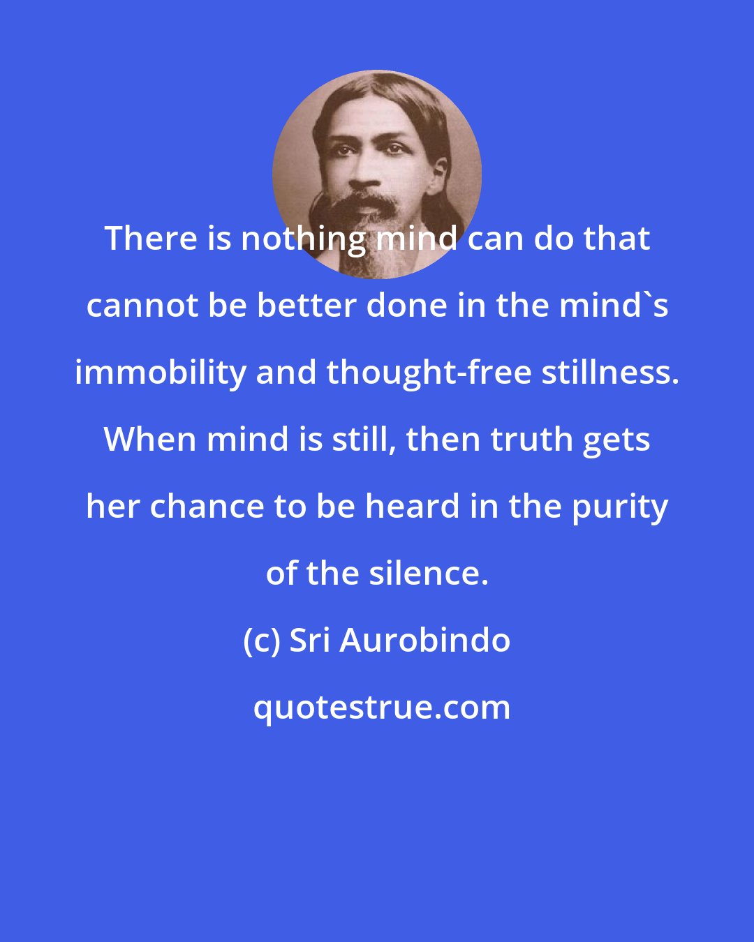 Sri Aurobindo: There is nothing mind can do that cannot be better done in the mind's immobility and thought-free stillness. When mind is still, then truth gets her chance to be heard in the purity of the silence.