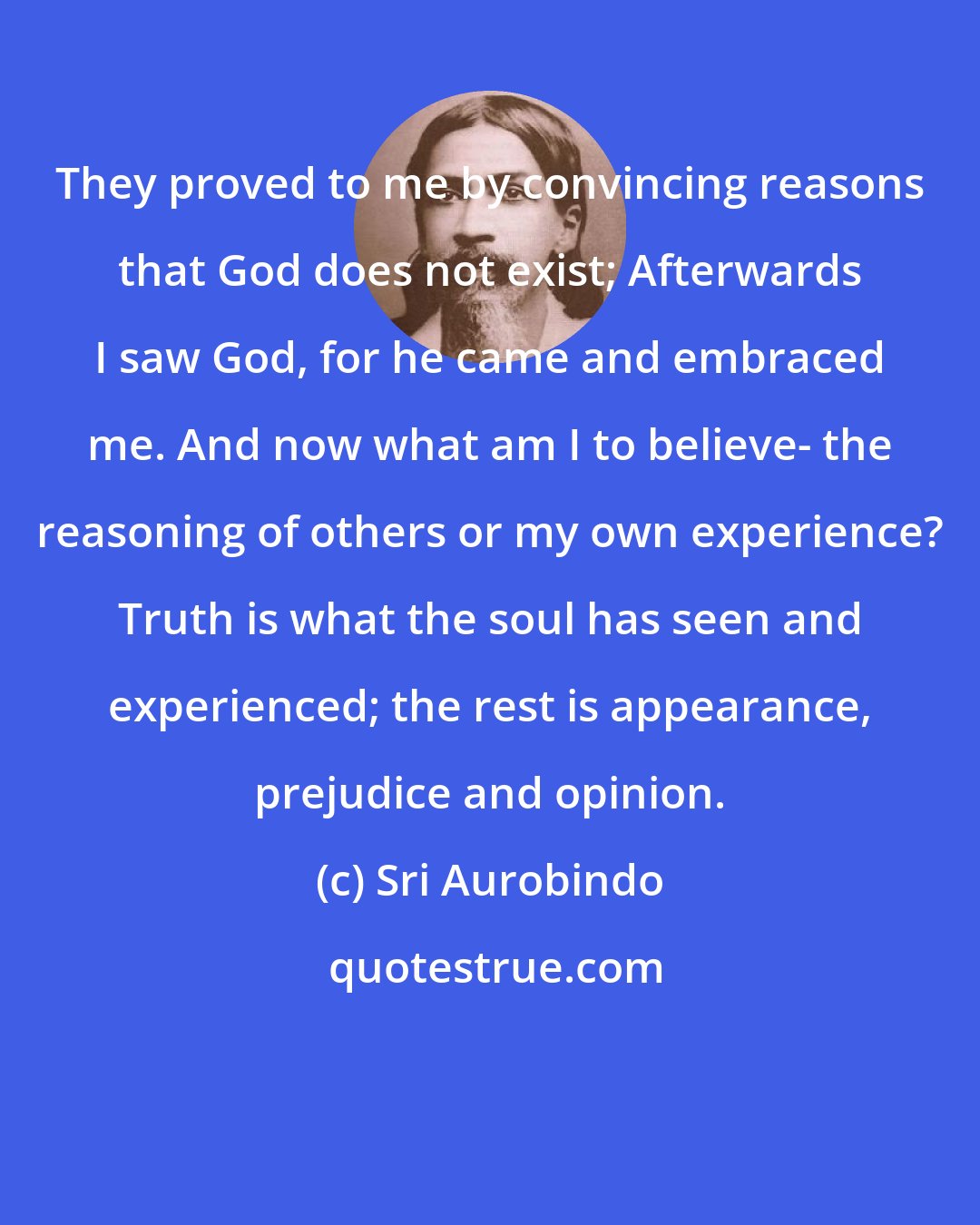 Sri Aurobindo: They proved to me by convincing reasons that God does not exist; Afterwards I saw God, for he came and embraced me. And now what am I to believe- the reasoning of others or my own experience? Truth is what the soul has seen and experienced; the rest is appearance, prejudice and opinion.