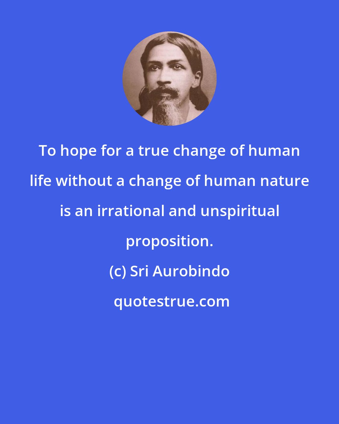 Sri Aurobindo: To hope for a true change of human life without a change of human nature is an irrational and unspiritual proposition.