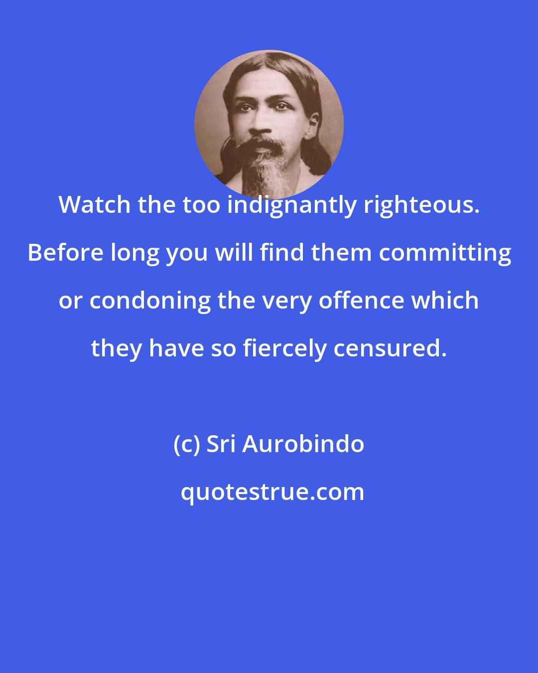 Sri Aurobindo: Watch the too indignantly righteous. Before long you will find them committing or condoning the very offence which they have so fiercely censured.