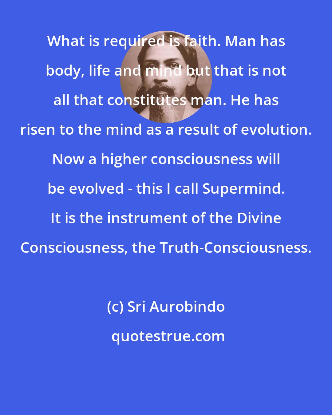 Sri Aurobindo: What is required is faith. Man has body, life and mind but that is not all that constitutes man. He has risen to the mind as a result of evolution. Now a higher consciousness will be evolved - this I call Supermind. It is the instrument of the Divine Consciousness, the Truth-Consciousness.