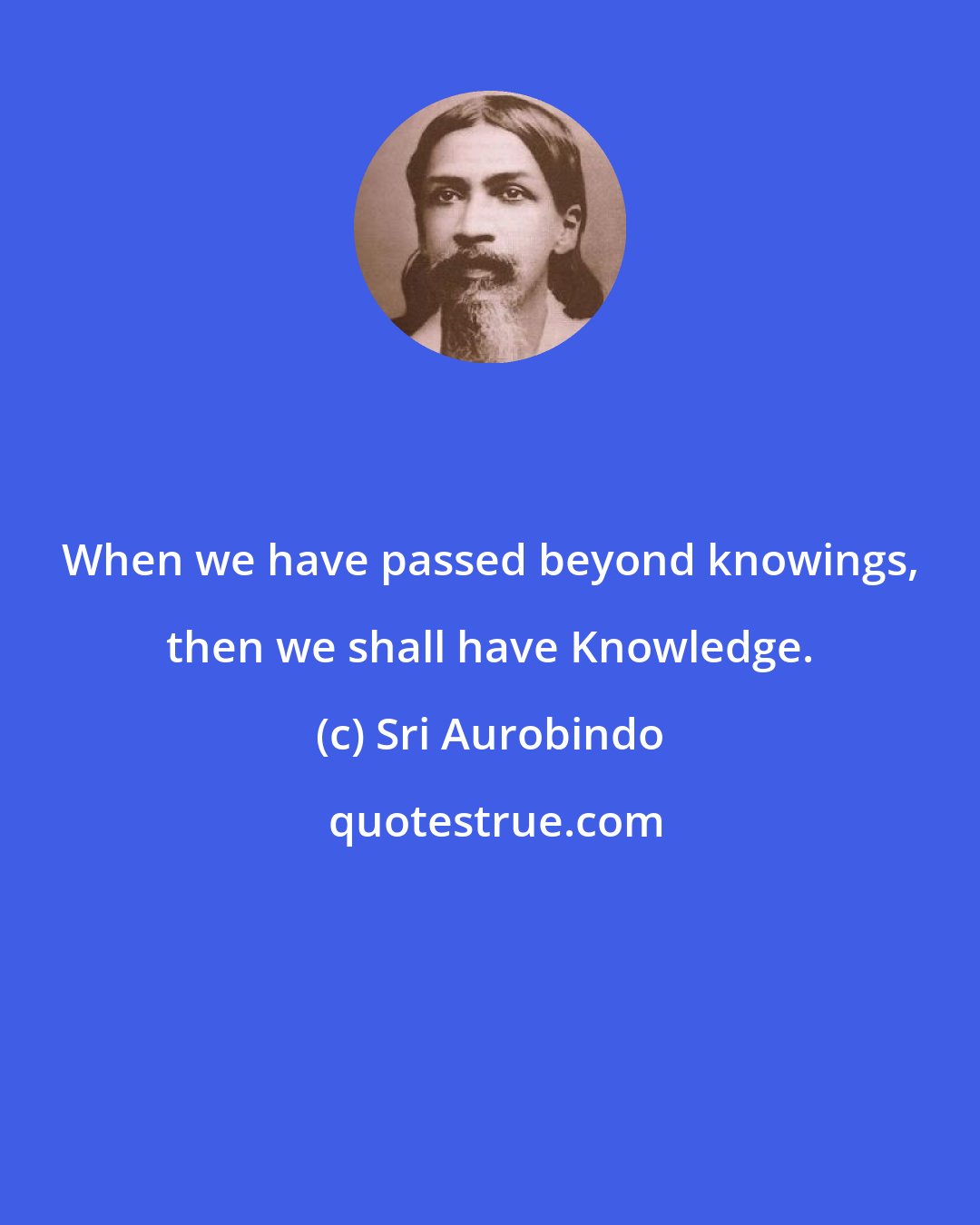 Sri Aurobindo: When we have passed beyond knowings, then we shall have Knowledge.