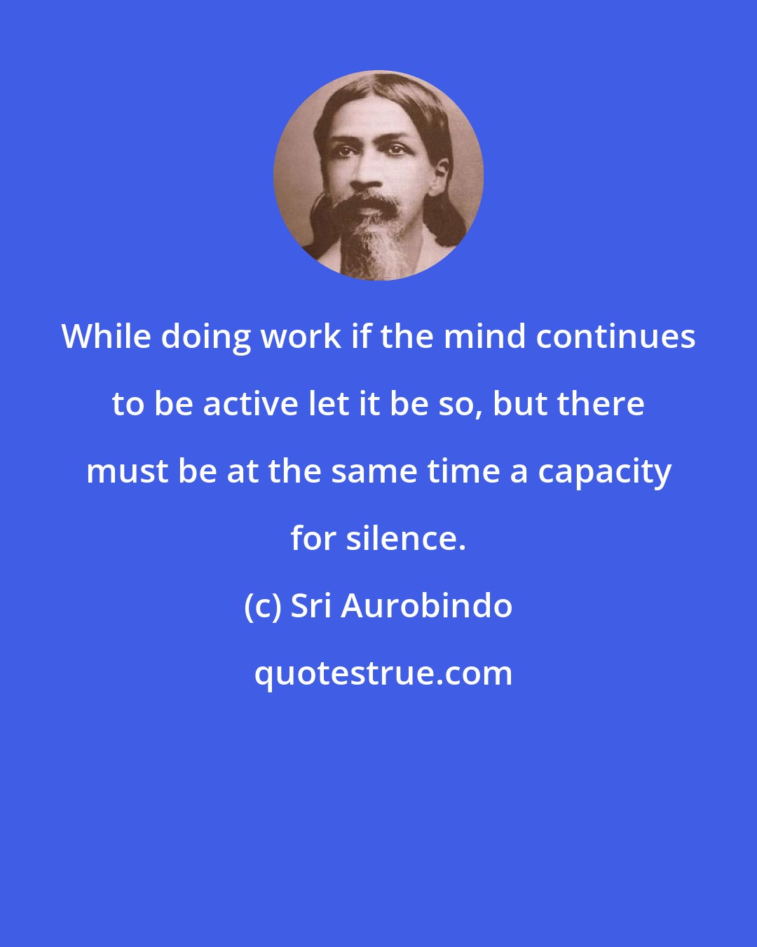 Sri Aurobindo: While doing work if the mind continues to be active let it be so, but there must be at the same time a capacity for silence.