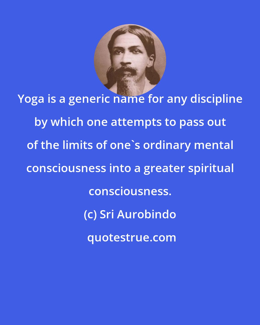 Sri Aurobindo: Yoga is a generic name for any discipline by which one attempts to pass out of the limits of one's ordinary mental consciousness into a greater spiritual consciousness.