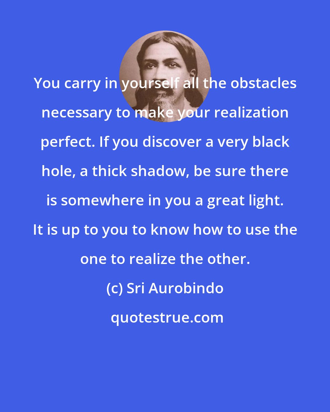 Sri Aurobindo: You carry in yourself all the obstacles necessary to make your realization perfect. If you discover a very black hole, a thick shadow, be sure there is somewhere in you a great light. It is up to you to know how to use the one to realize the other.