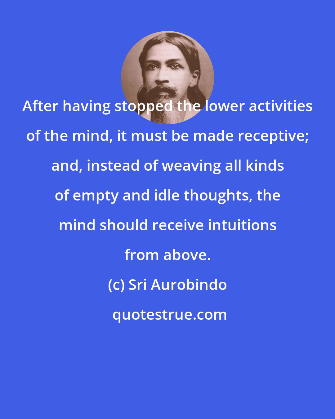 Sri Aurobindo: After having stopped the lower activities of the mind, it must be made receptive; and, instead of weaving all kinds of empty and idle thoughts, the mind should receive intuitions from above.