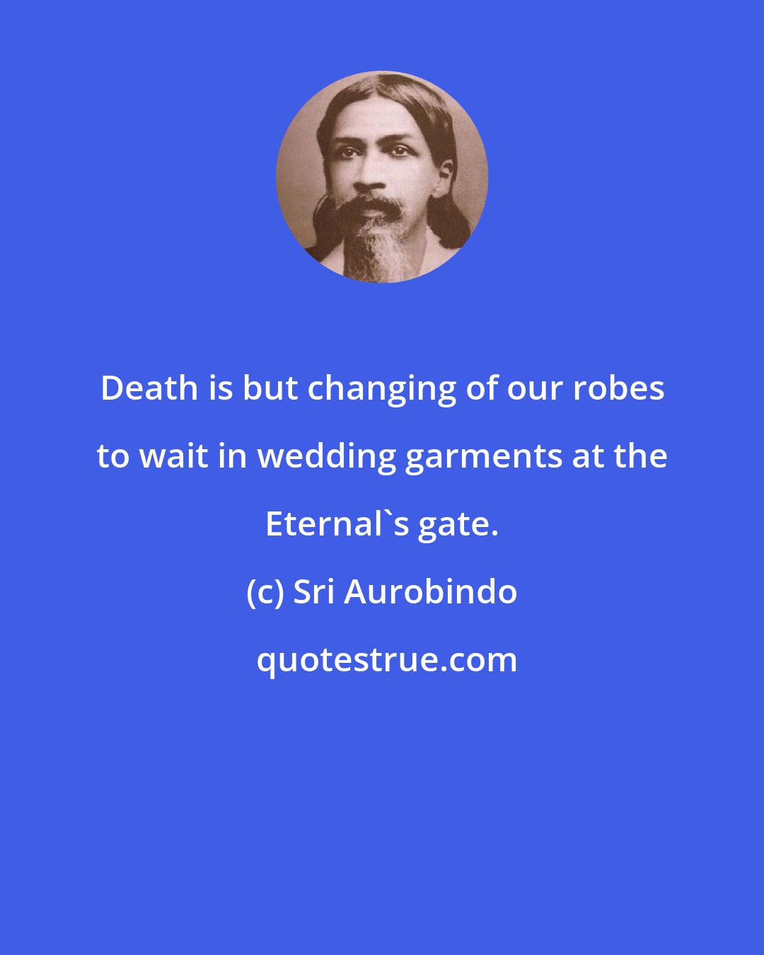 Sri Aurobindo: Death is but changing of our robes to wait in wedding garments at the Eternal's gate.