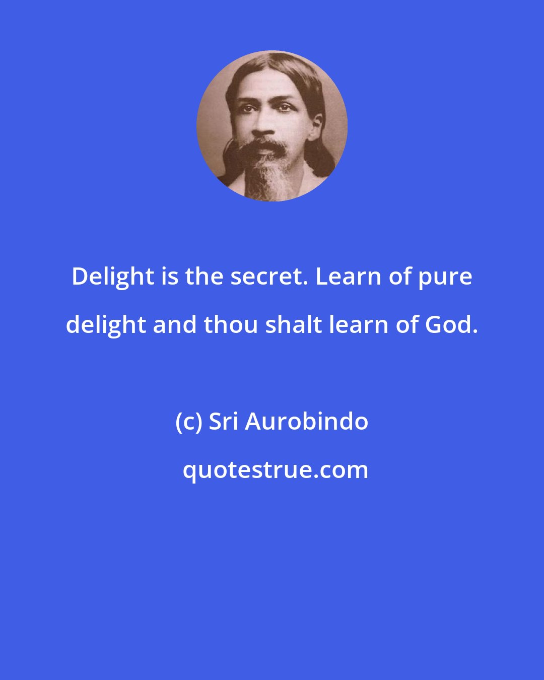 Sri Aurobindo: Delight is the secret. Learn of pure delight and thou shalt learn of God.