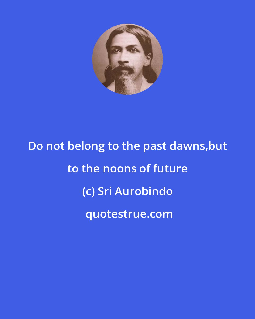 Sri Aurobindo: Do not belong to the past dawns,but to the noons of future