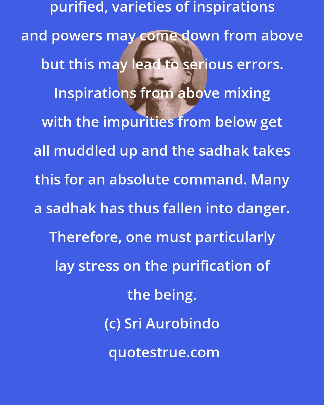 Sri Aurobindo: Even if the being is not entirely purified, varieties of inspirations and powers may come down from above but this may lead to serious errors. Inspirations from above mixing with the impurities from below get all muddled up and the sadhak takes this for an absolute command. Many a sadhak has thus fallen into danger. Therefore, one must particularly lay stress on the purification of the being.