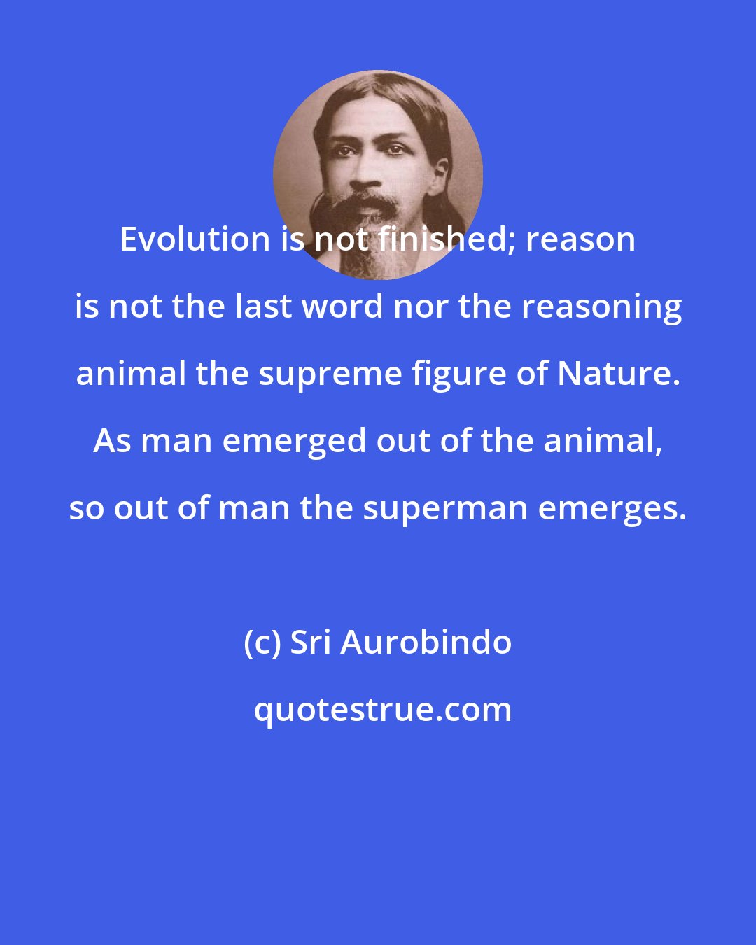 Sri Aurobindo: Evolution is not finished; reason is not the last word nor the reasoning animal the supreme figure of Nature. As man emerged out of the animal, so out of man the superman emerges.