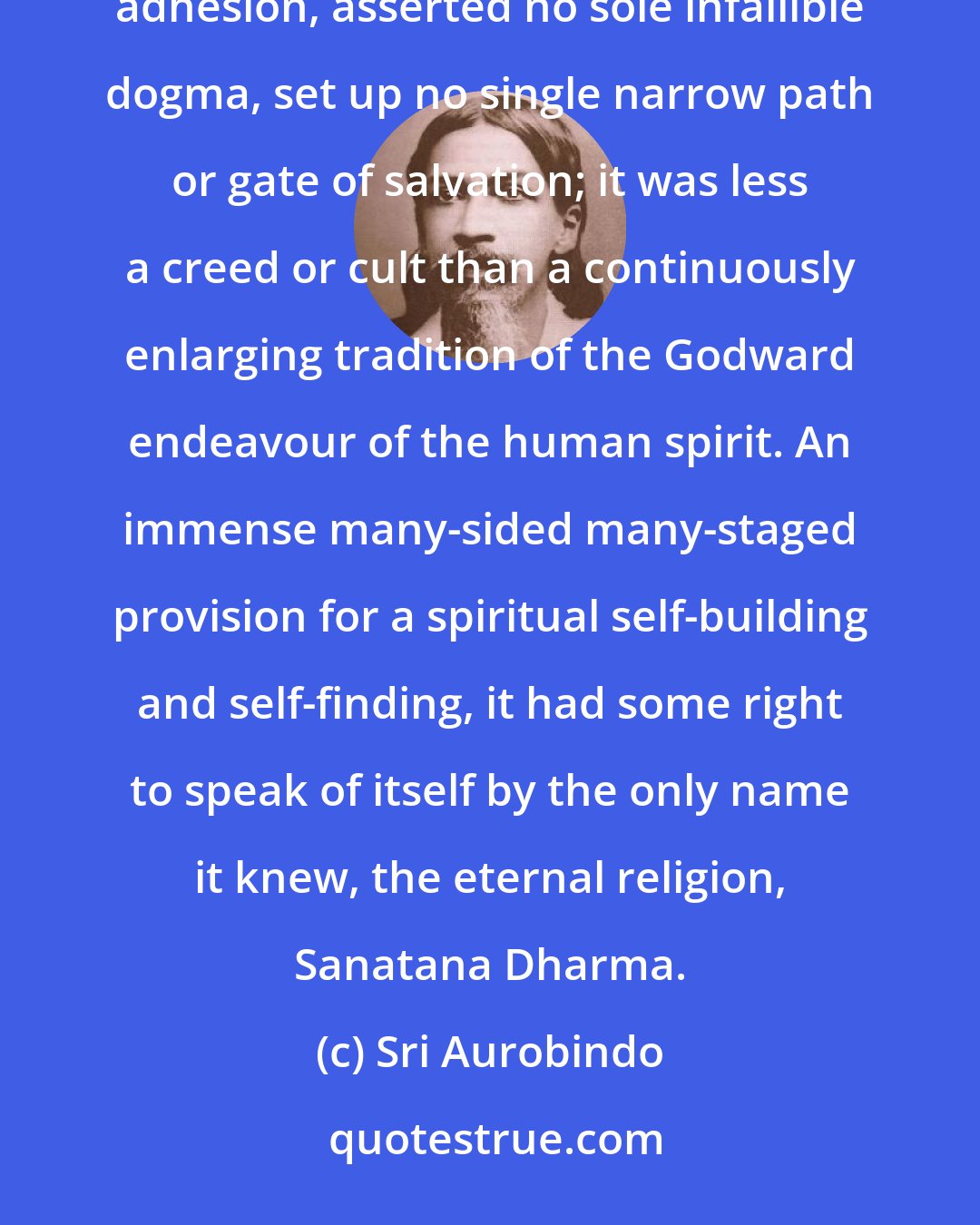 Sri Aurobindo: Hinduism... gave itself no name, because it set itself no sectarian limits; it claimed no universal adhesion, asserted no sole infallible dogma, set up no single narrow path or gate of salvation; it was less a creed or cult than a continuously enlarging tradition of the Godward endeavour of the human spirit. An immense many-sided many-staged provision for a spiritual self-building and self-finding, it had some right to speak of itself by the only name it knew, the eternal religion, Sanatana Dharma.