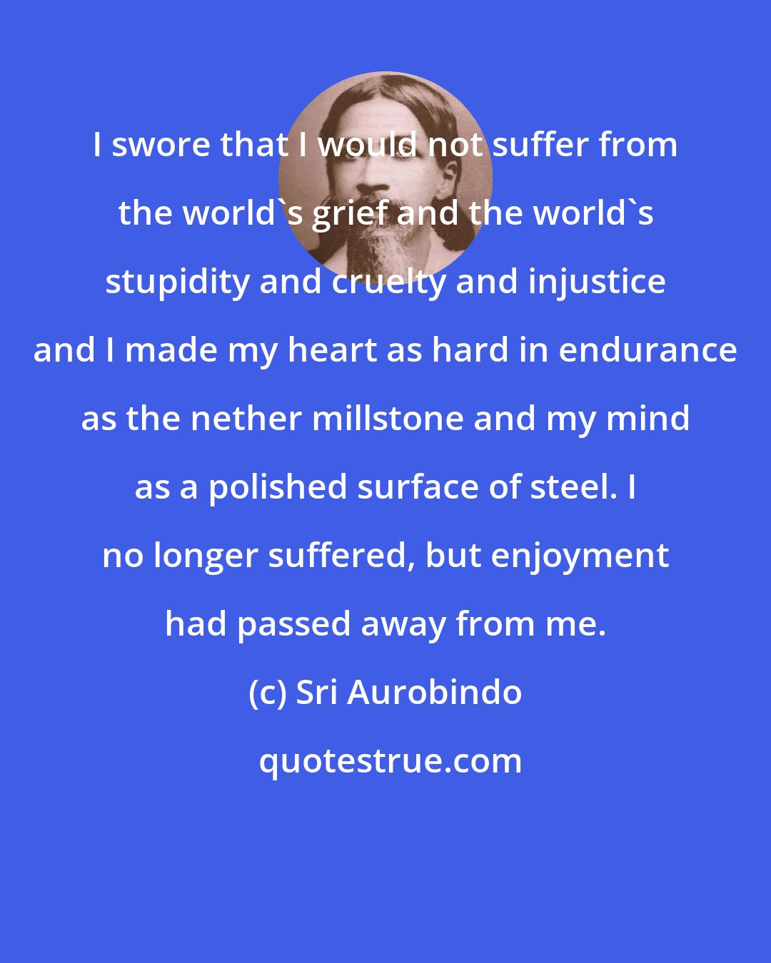 Sri Aurobindo: I swore that I would not suffer from the world's grief and the world's stupidity and cruelty and injustice and I made my heart as hard in endurance as the nether millstone and my mind as a polished surface of steel. I no longer suffered, but enjoyment had passed away from me.