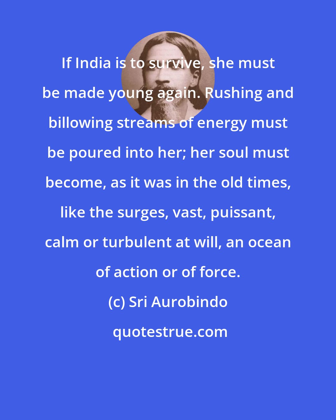 Sri Aurobindo: If India is to survive, she must be made young again. Rushing and billowing streams of energy must be poured into her; her soul must become, as it was in the old times, like the surges, vast, puissant, calm or turbulent at will, an ocean of action or of force.