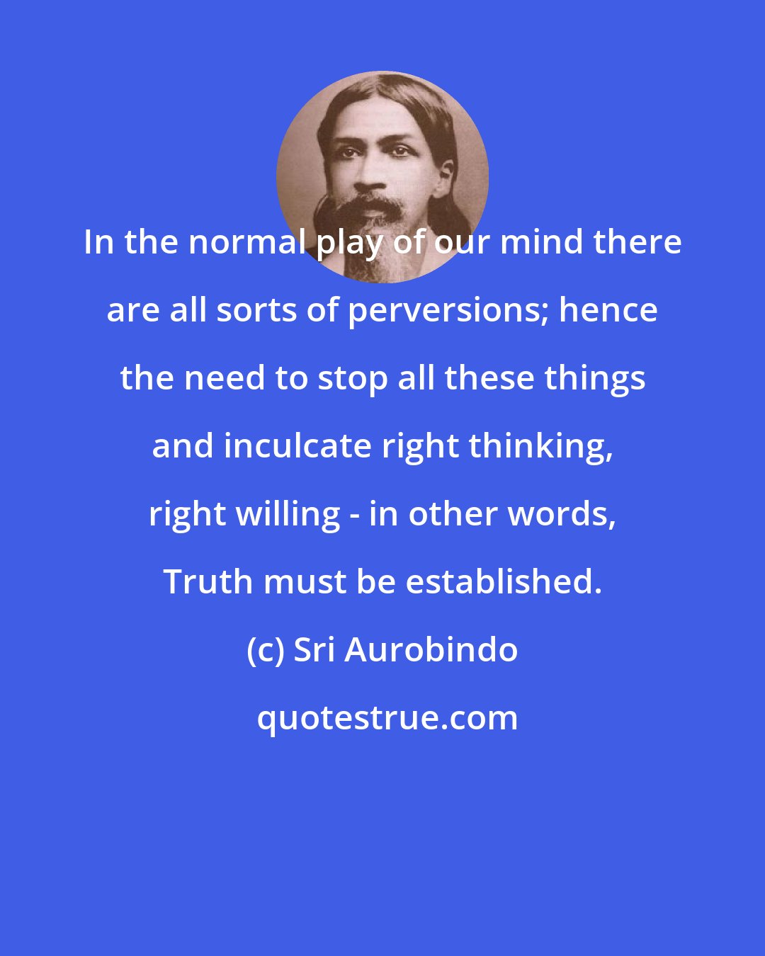 Sri Aurobindo: In the normal play of our mind there are all sorts of perversions; hence the need to stop all these things and inculcate right thinking, right willing - in other words, Truth must be established.