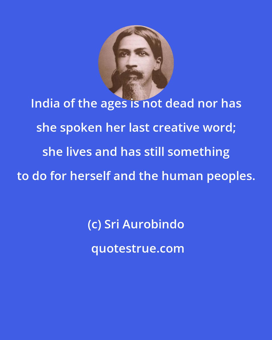 Sri Aurobindo: India of the ages is not dead nor has she spoken her last creative word; she lives and has still something to do for herself and the human peoples.