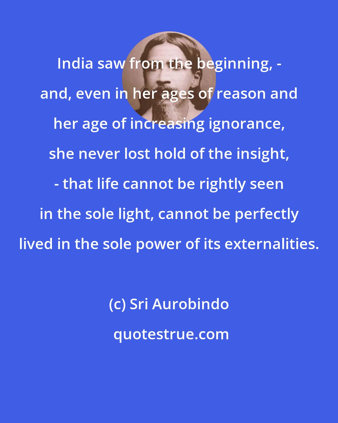 Sri Aurobindo: India saw from the beginning, - and, even in her ages of reason and her age of increasing ignorance, she never lost hold of the insight, - that life cannot be rightly seen in the sole light, cannot be perfectly lived in the sole power of its externalities.