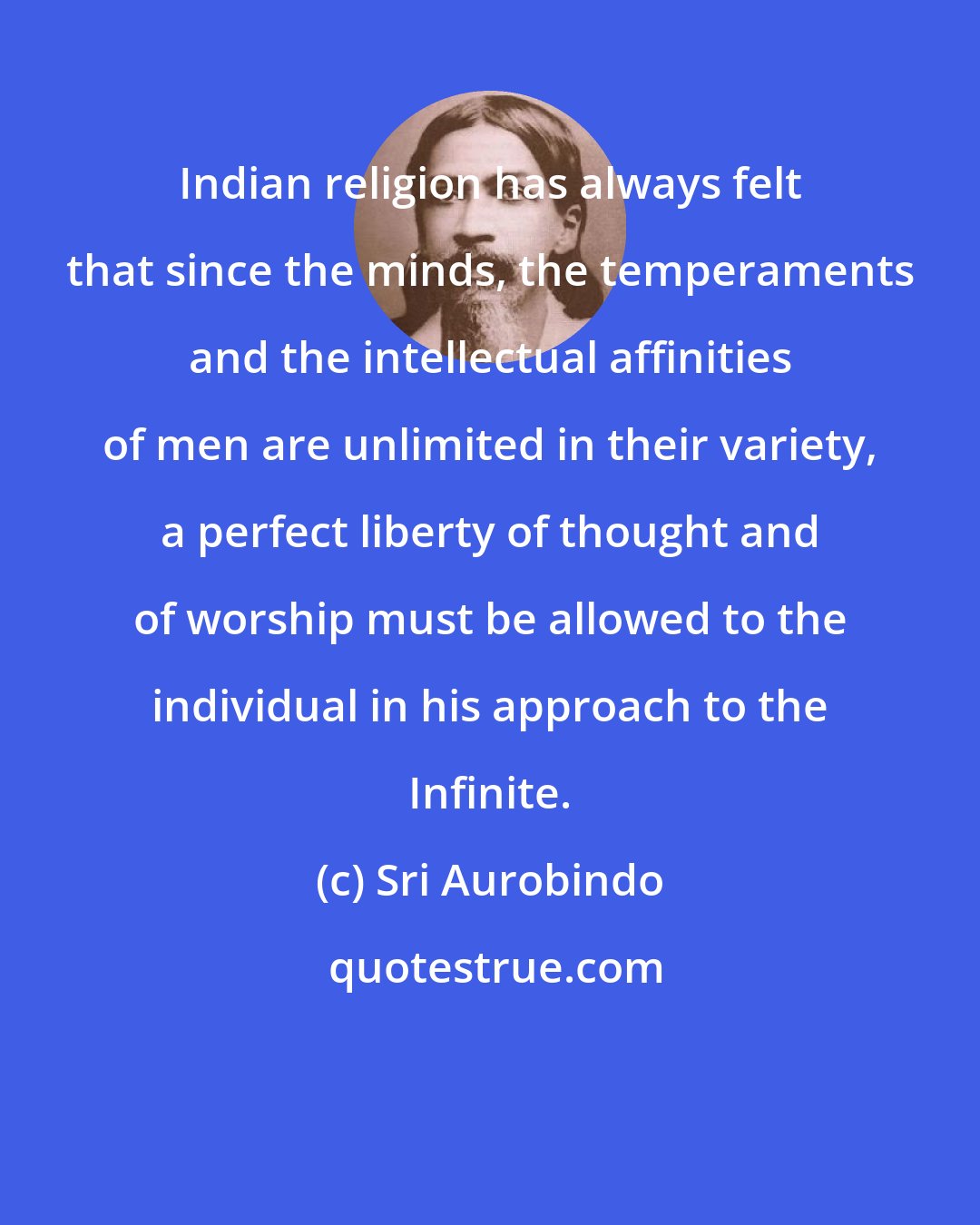 Sri Aurobindo: Indian religion has always felt that since the minds, the temperaments and the intellectual affinities of men are unlimited in their variety, a perfect liberty of thought and of worship must be allowed to the individual in his approach to the Infinite.