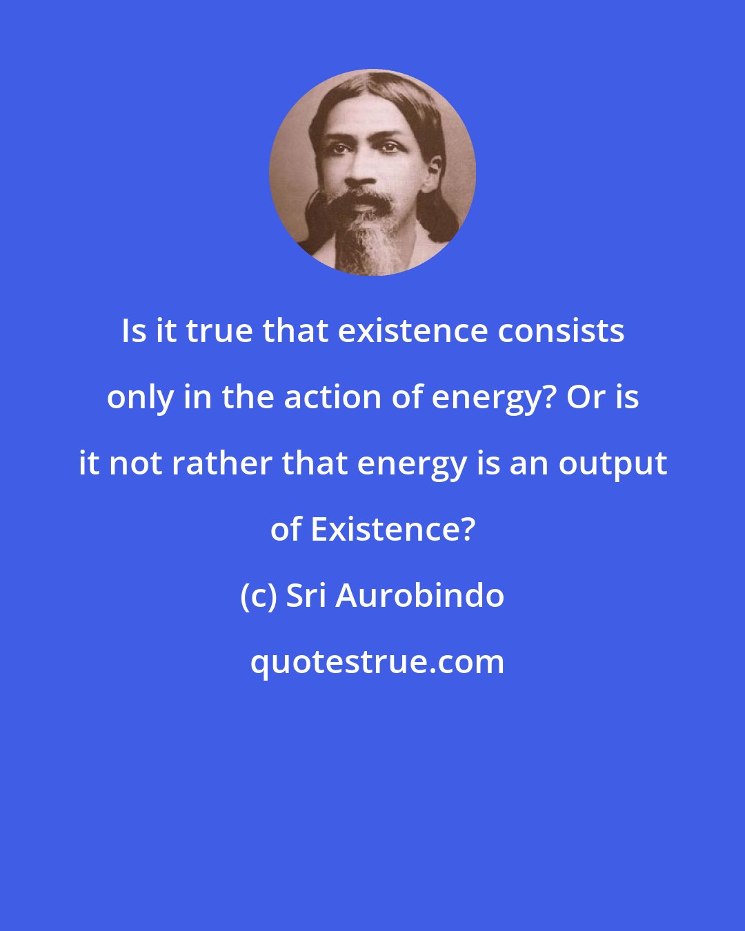 Sri Aurobindo: Is it true that existence consists only in the action of energy? Or is it not rather that energy is an output of Existence?