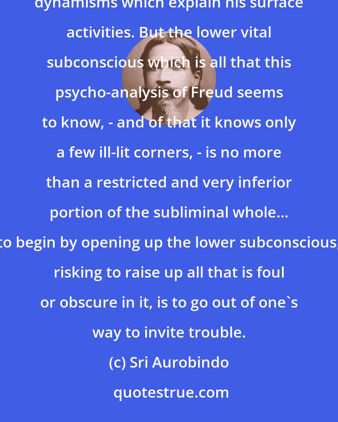 Sri Aurobindo: It is true that the subliminal in man is the largest part of his nature and has in it the secret of the unseeen dynamisms which explain his surface activities. But the lower vital subconscious which is all that this psycho-analysis of Freud seems to know, - and of that it knows only a few ill-lit corners, - is no more than a restricted and very inferior portion of the subliminal whole... to begin by opening up the lower subconscious, risking to raise up all that is foul or obscure in it, is to go out of one's way to invite trouble.