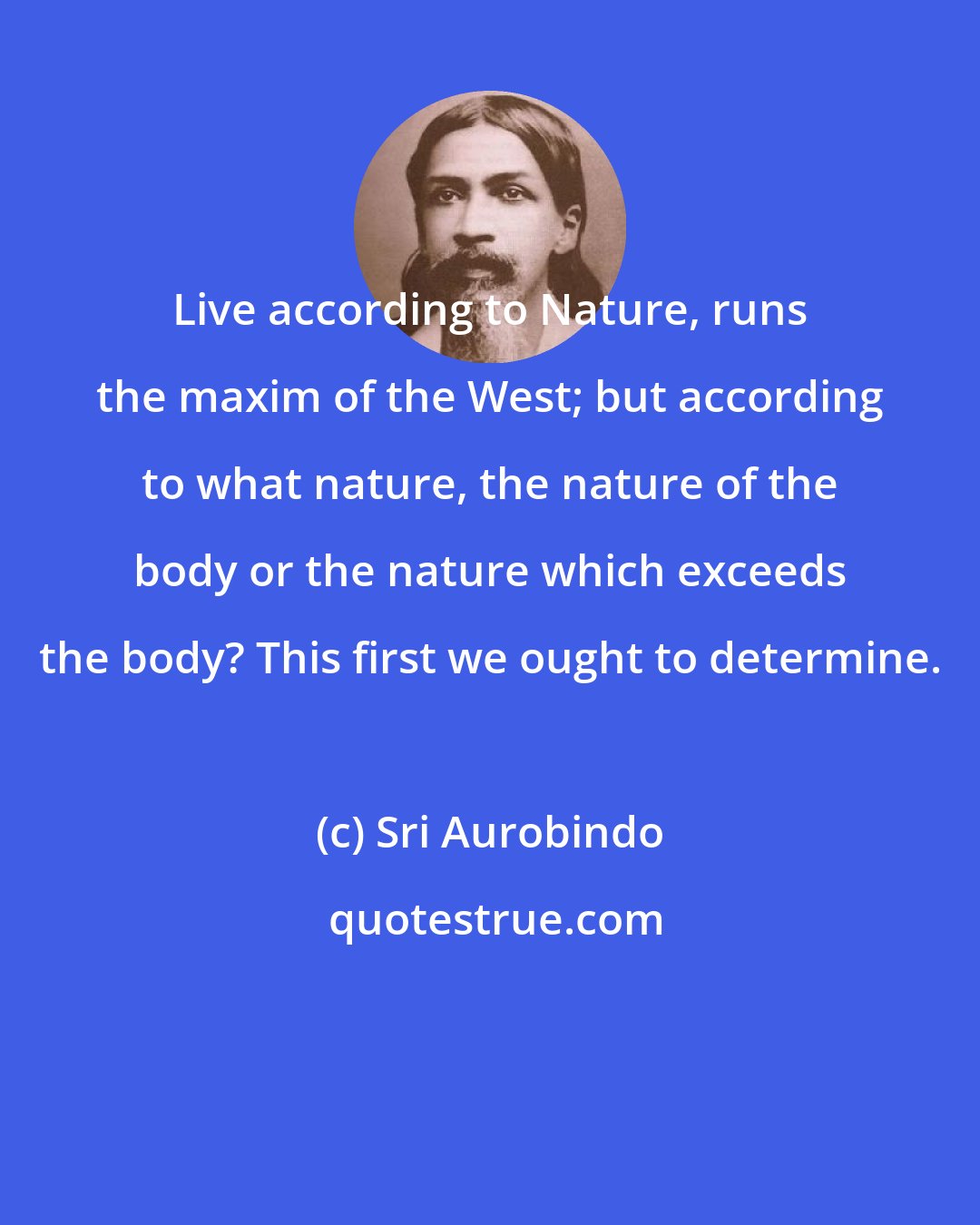 Sri Aurobindo: Live according to Nature, runs the maxim of the West; but according to what nature, the nature of the body or the nature which exceeds the body? This first we ought to determine.