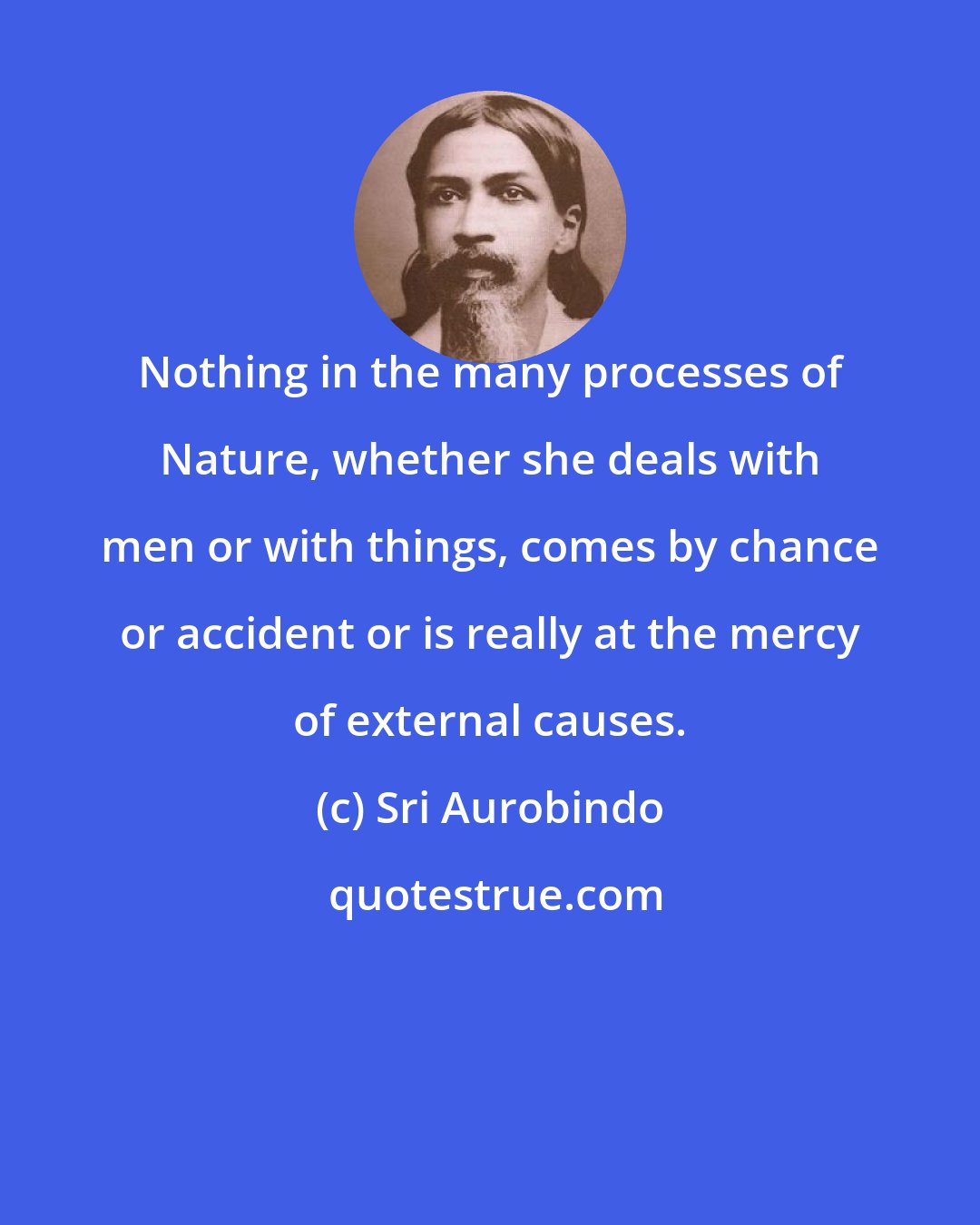 Sri Aurobindo: Nothing in the many processes of Nature, whether she deals with men or with things, comes by chance or accident or is really at the mercy of external causes.