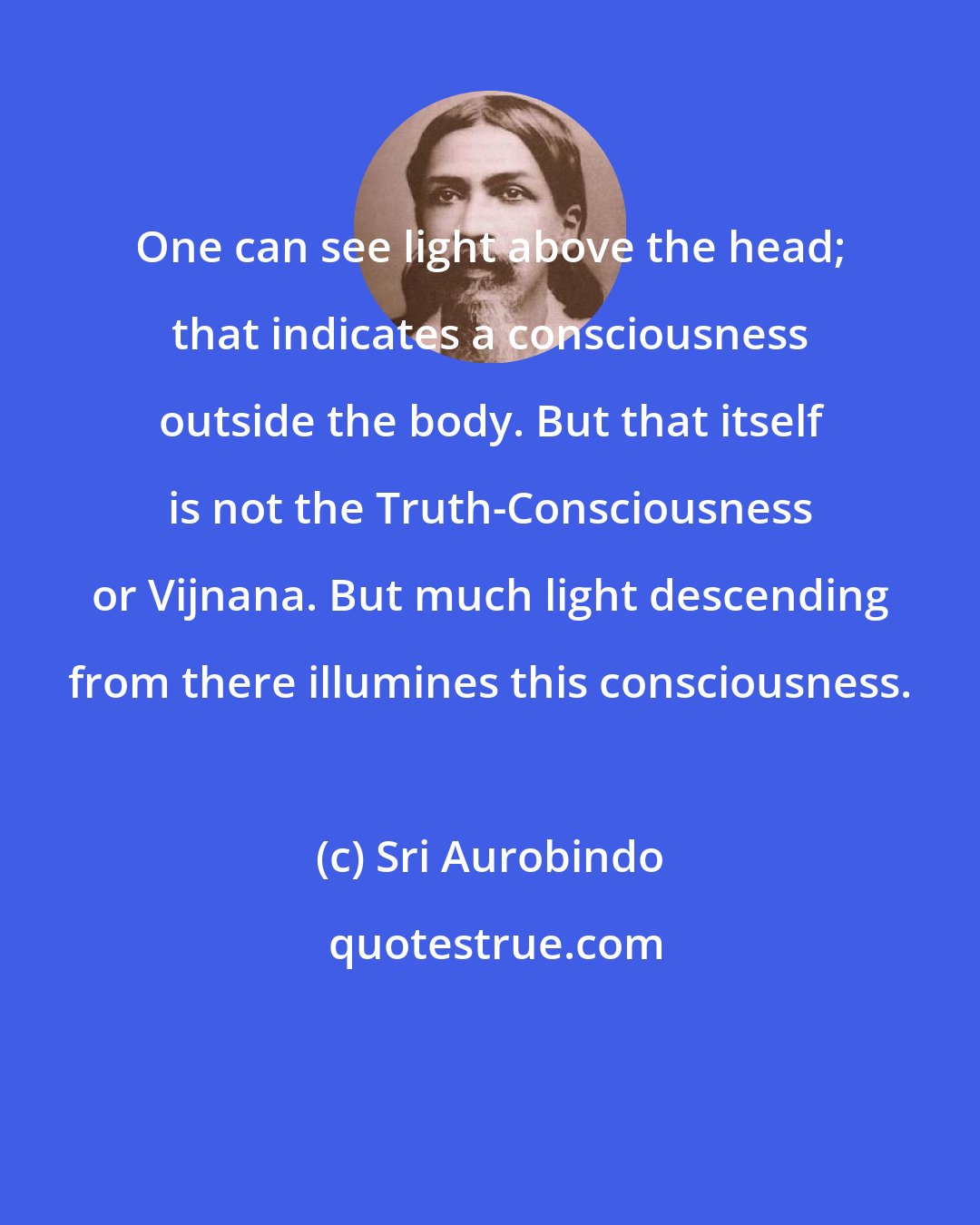 Sri Aurobindo: One can see light above the head; that indicates a consciousness outside the body. But that itself is not the Truth-Consciousness or Vijnana. But much light descending from there illumines this consciousness.