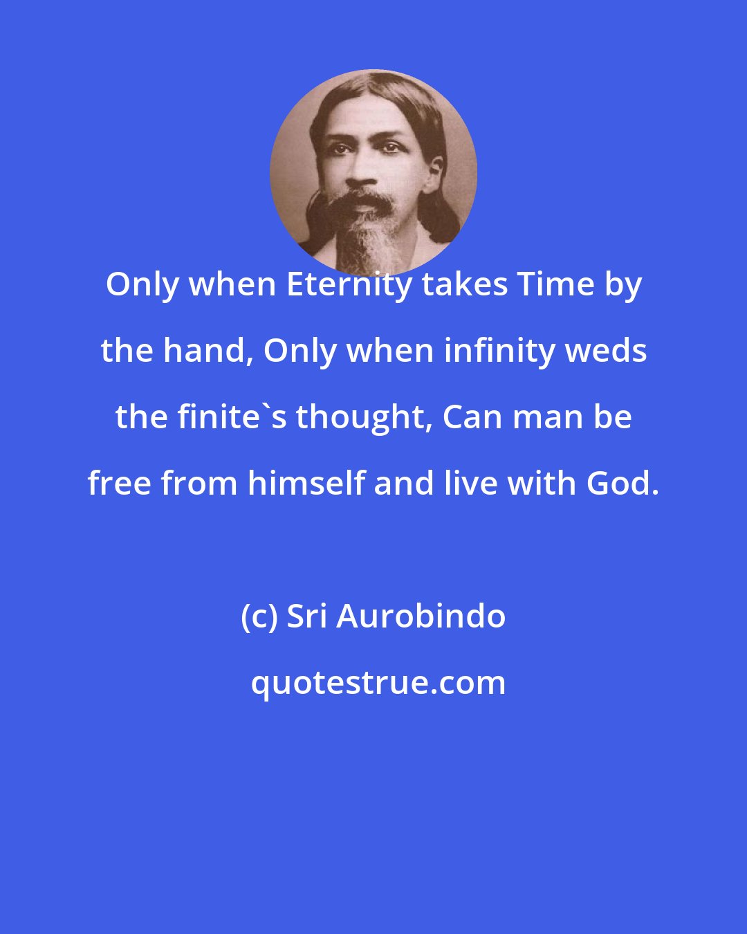 Sri Aurobindo: Only when Eternity takes Time by the hand, Only when infinity weds the finite's thought, Can man be free from himself and live with God.