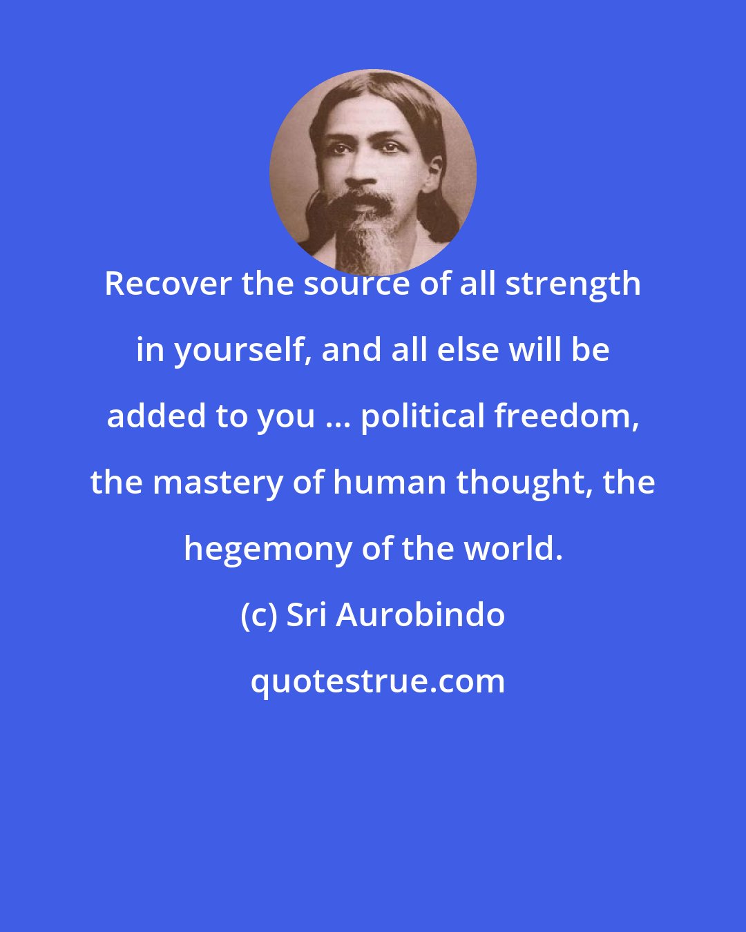 Sri Aurobindo: Recover the source of all strength in yourself, and all else will be added to you ... political freedom, the mastery of human thought, the hegemony of the world.