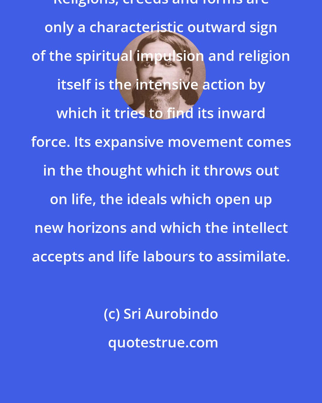 Sri Aurobindo: Religions, creeds and forms are only a characteristic outward sign of the spiritual impulsion and religion itself is the intensive action by which it tries to find its inward force. Its expansive movement comes in the thought which it throws out on life, the ideals which open up new horizons and which the intellect accepts and life labours to assimilate.