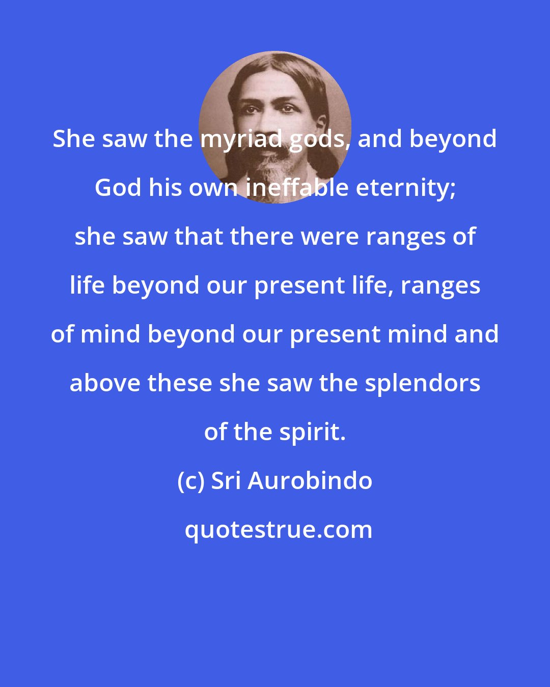 Sri Aurobindo: She saw the myriad gods, and beyond God his own ineffable eternity; she saw that there were ranges of life beyond our present life, ranges of mind beyond our present mind and above these she saw the splendors of the spirit.