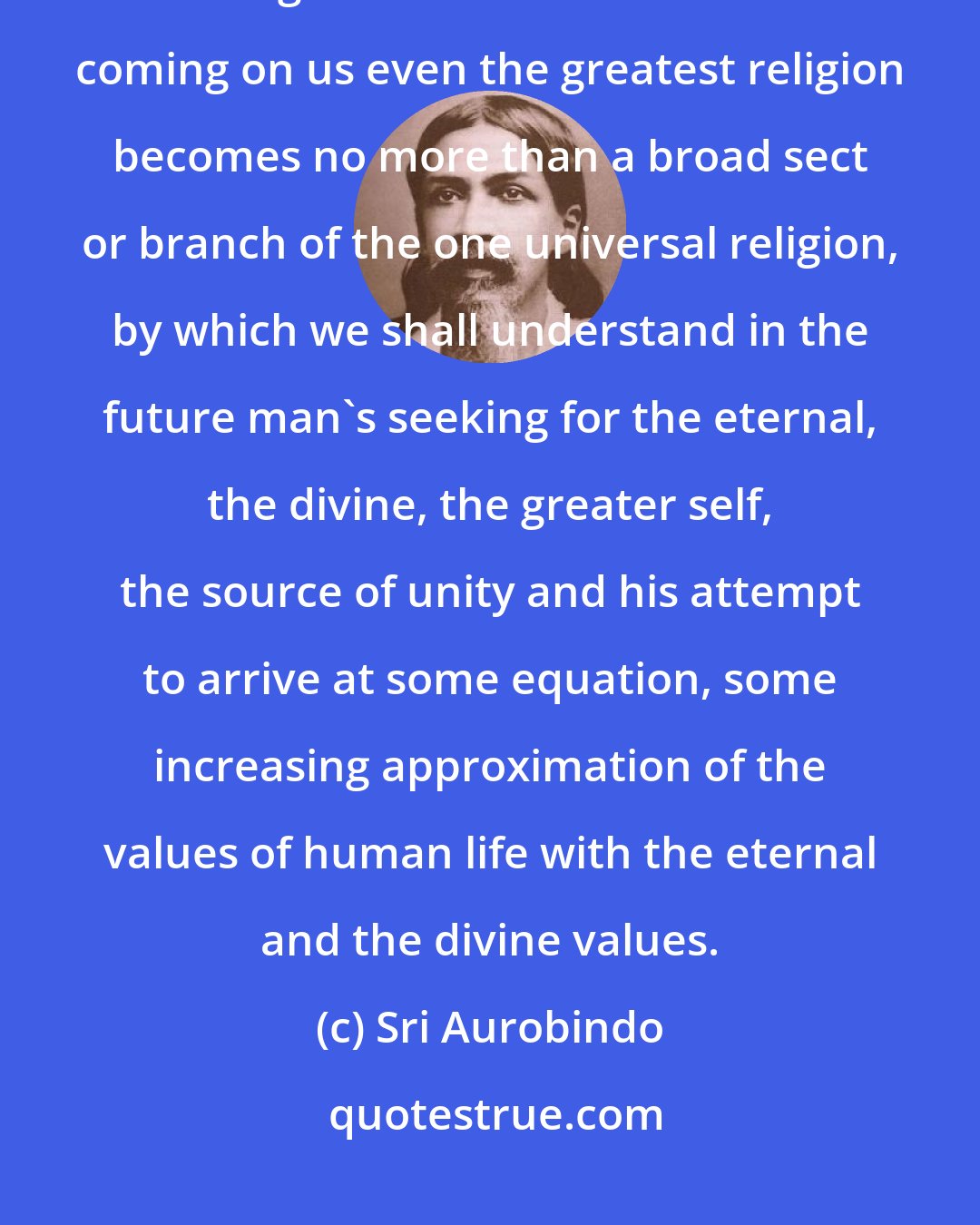 Sri Aurobindo: Spirituality is much wider than any particular religion, and in the larger ideas of it that are now coming on us even the greatest religion becomes no more than a broad sect or branch of the one universal religion, by which we shall understand in the future man's seeking for the eternal, the divine, the greater self, the source of unity and his attempt to arrive at some equation, some increasing approximation of the values of human life with the eternal and the divine values.