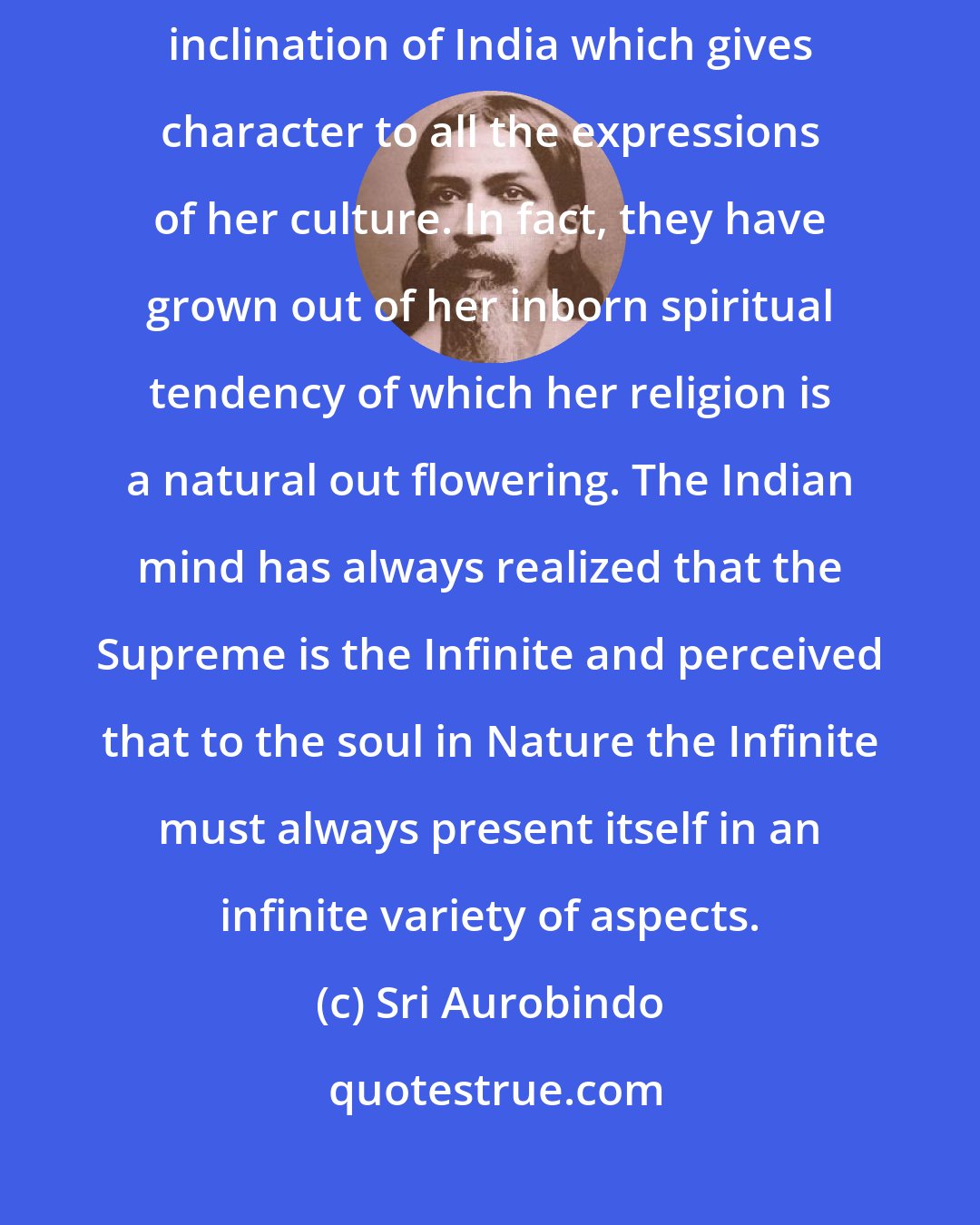 Sri Aurobindo: Spirituality is the master key of the Indian mind. It is this dominant inclination of India which gives character to all the expressions of her culture. In fact, they have grown out of her inborn spiritual tendency of which her religion is a natural out flowering. The Indian mind has always realized that the Supreme is the Infinite and perceived that to the soul in Nature the Infinite must always present itself in an infinite variety of aspects.