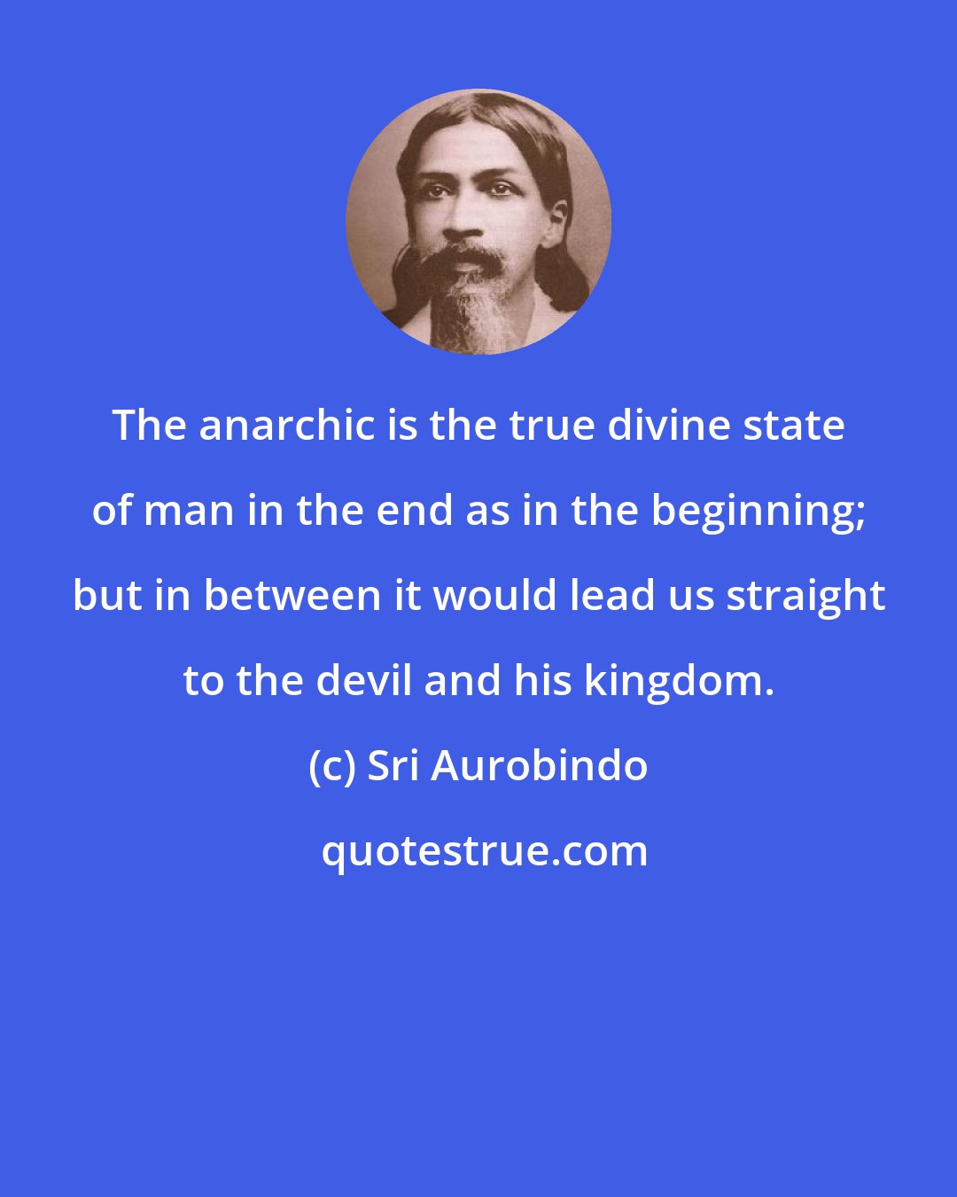 Sri Aurobindo: The anarchic is the true divine state of man in the end as in the beginning; but in between it would lead us straight to the devil and his kingdom.