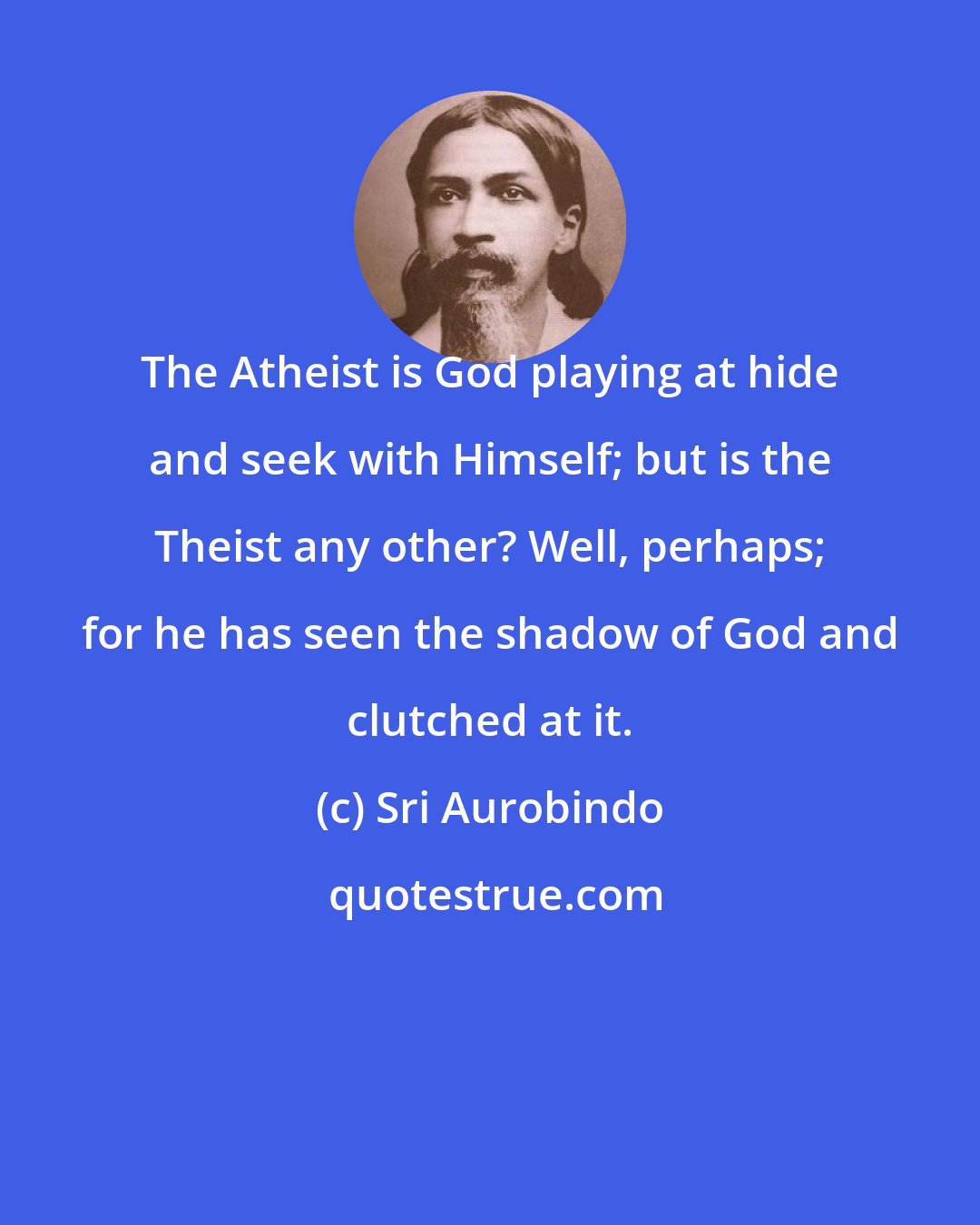 Sri Aurobindo: The Atheist is God playing at hide and seek with Himself; but is the Theist any other? Well, perhaps; for he has seen the shadow of God and clutched at it.