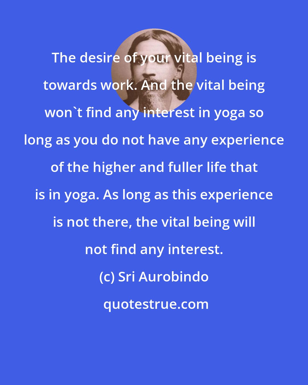 Sri Aurobindo: The desire of your vital being is towards work. And the vital being won't find any interest in yoga so long as you do not have any experience of the higher and fuller life that is in yoga. As long as this experience is not there, the vital being will not find any interest.