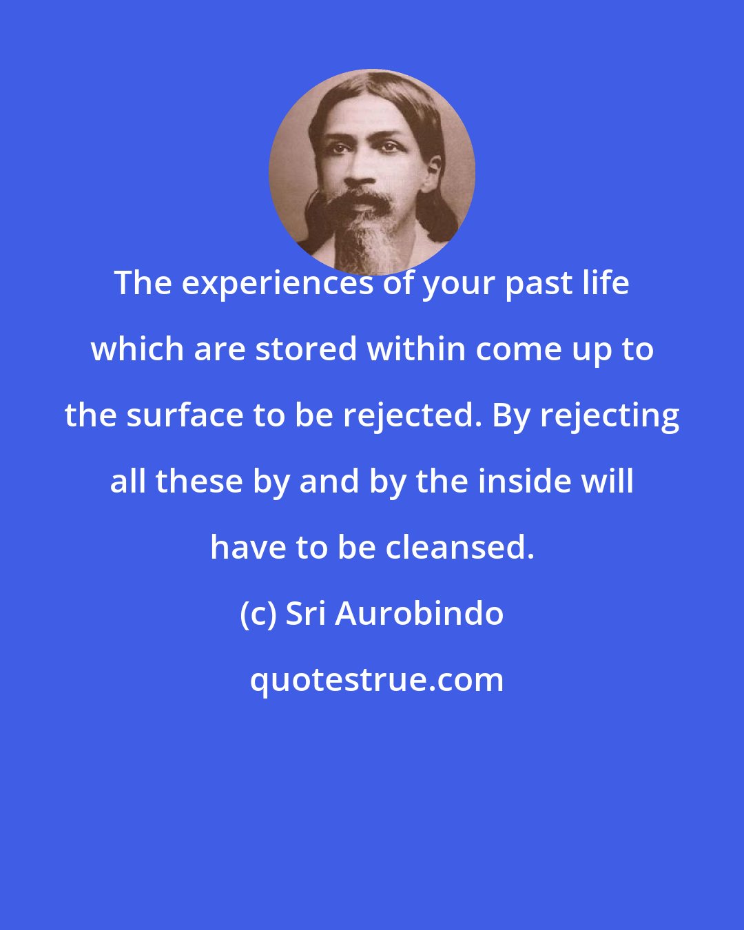 Sri Aurobindo: The experiences of your past life which are stored within come up to the surface to be rejected. By rejecting all these by and by the inside will have to be cleansed.