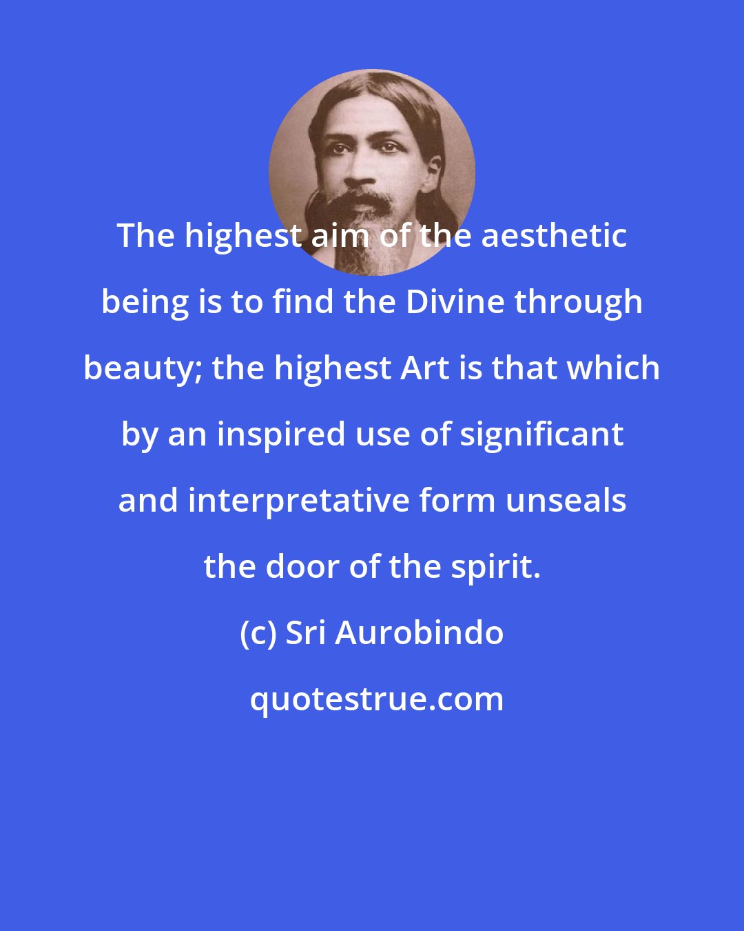 Sri Aurobindo: The highest aim of the aesthetic being is to find the Divine through beauty; the highest Art is that which by an inspired use of significant and interpretative form unseals the door of the spirit.