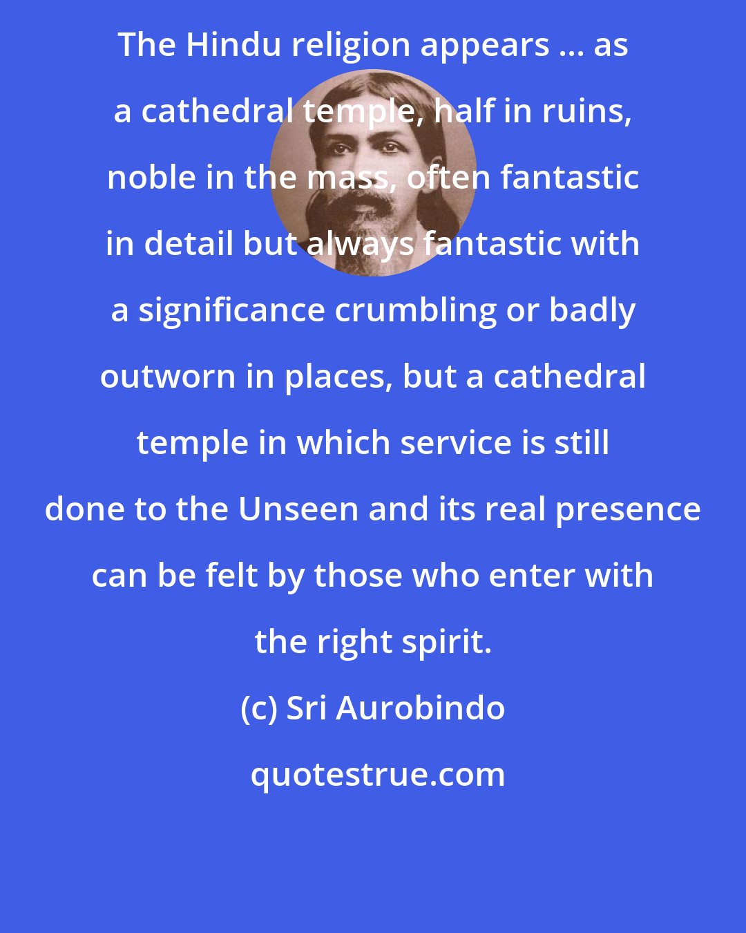 Sri Aurobindo: The Hindu religion appears ... as a cathedral temple, half in ruins, noble in the mass, often fantastic in detail but always fantastic with a significance crumbling or badly outworn in places, but a cathedral temple in which service is still done to the Unseen and its real presence can be felt by those who enter with the right spirit.