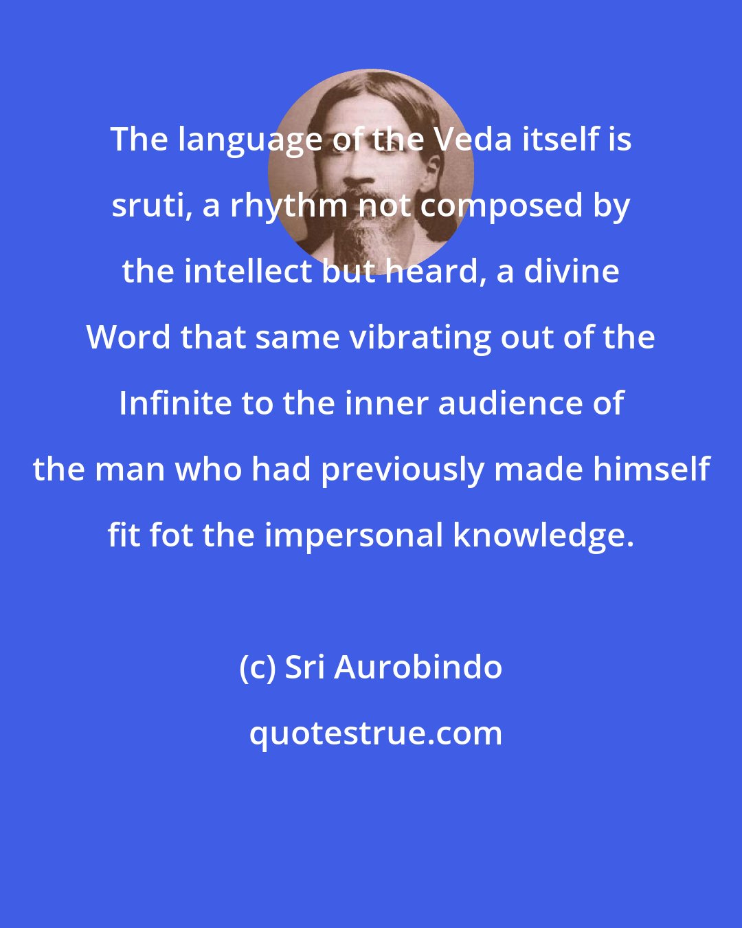 Sri Aurobindo: The language of the Veda itself is sruti, a rhythm not composed by the intellect but heard, a divine Word that same vibrating out of the Infinite to the inner audience of the man who had previously made himself fit fot the impersonal knowledge.